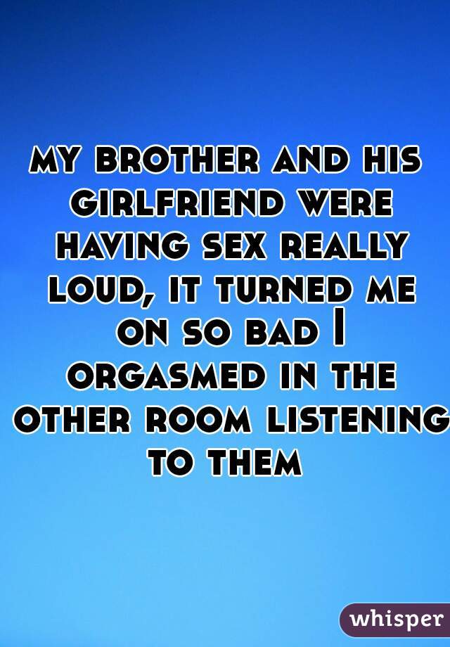 my brother and his girlfriend were having sex really loud, it turned me on so bad I orgasmed in the other room listening to them 