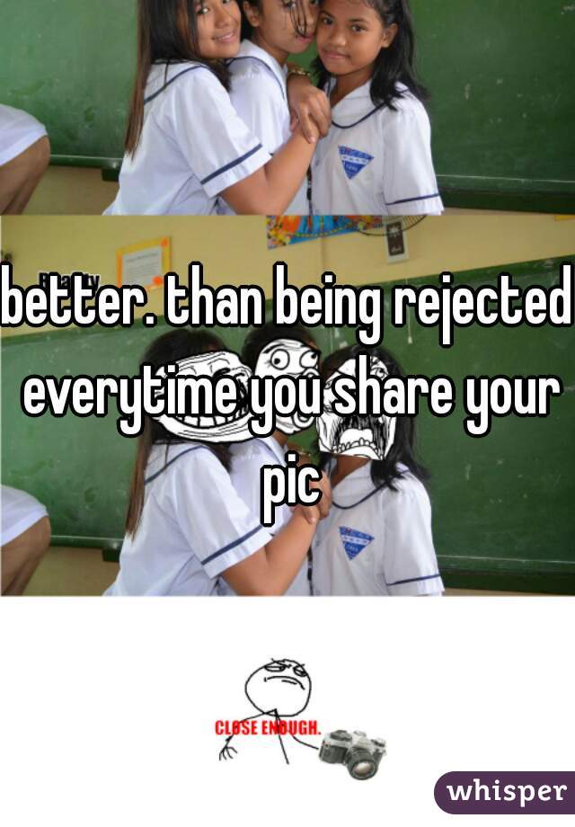 better. than being rejected everytime you share your pic