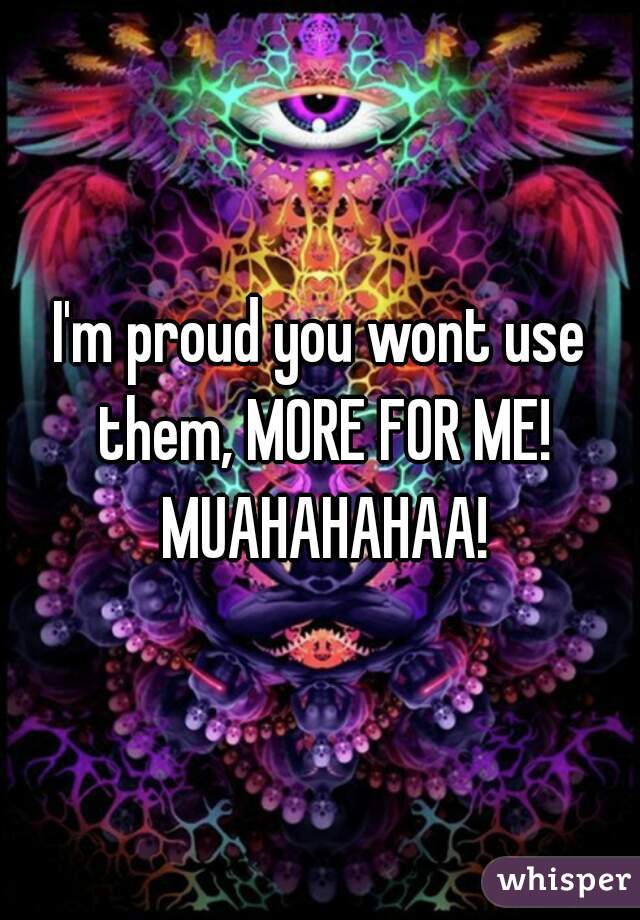 I'm proud you wont use them, MORE FOR ME! MUAHAHAHAA!