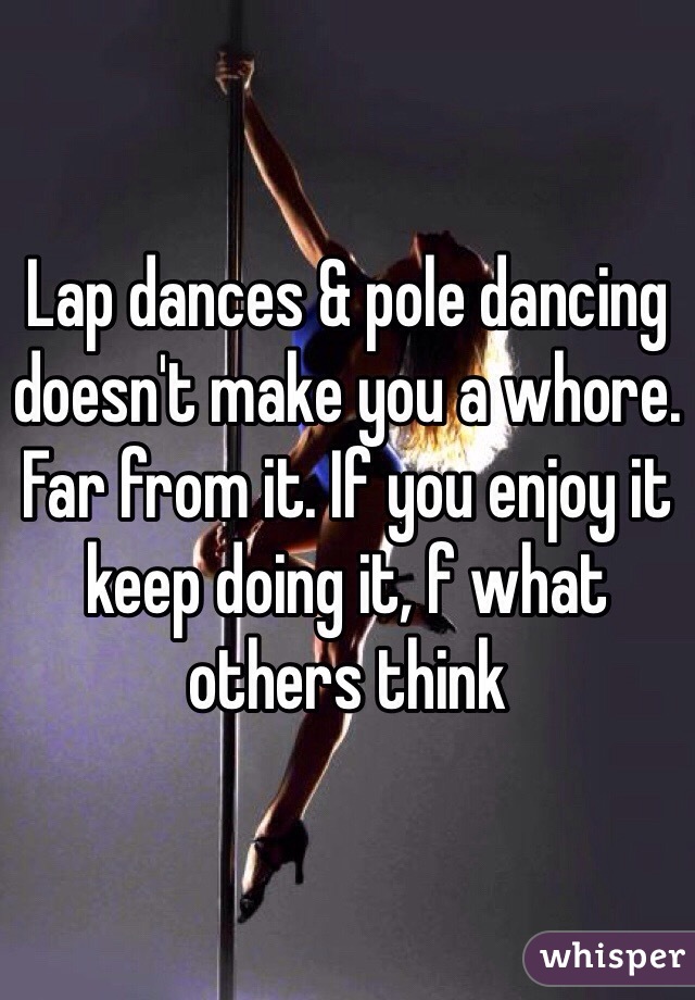 Lap dances & pole dancing doesn't make you a whore. Far from it. If you enjoy it keep doing it, f what others think 