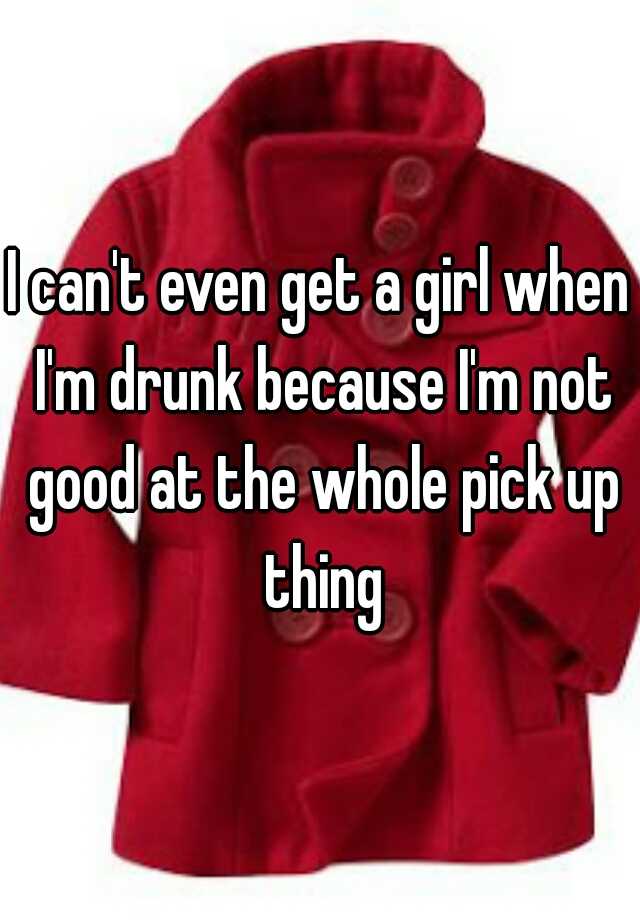 i-can-t-even-get-a-girl-when-i-m-drunk-because-i-m-not-good-at-the