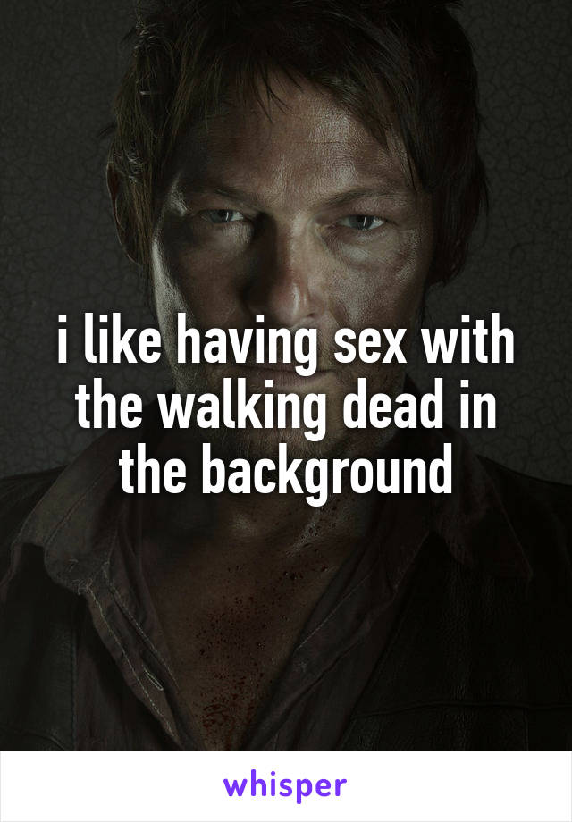 i like having sex with the walking dead in the background