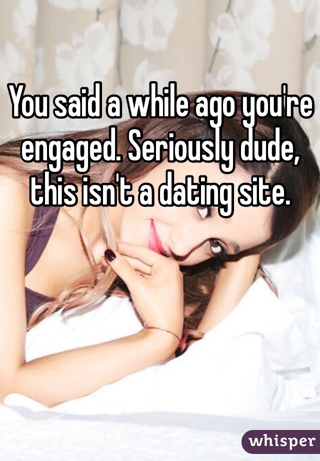 You said a while ago you're engaged. Seriously dude, this isn't a dating site.