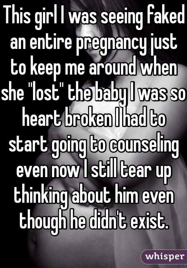 This girl I was seeing faked an entire pregnancy just to keep me around when she "lost" the baby I was so heart broken I had to start going to counseling even now I still tear up thinking about him even though he didn't exist. 