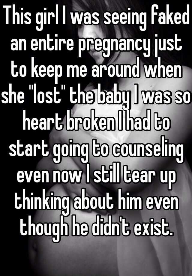 This girl I was seeing faked an entire pregnancy just to keep me around when she "lost" the baby I was so heart broken I had to start going to counseling even now I still tear up thinking about him even though he didn't exist. 