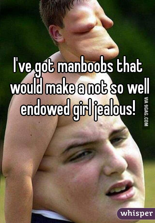 I've got manboobs that would make a not so well endowed girl jealous! 