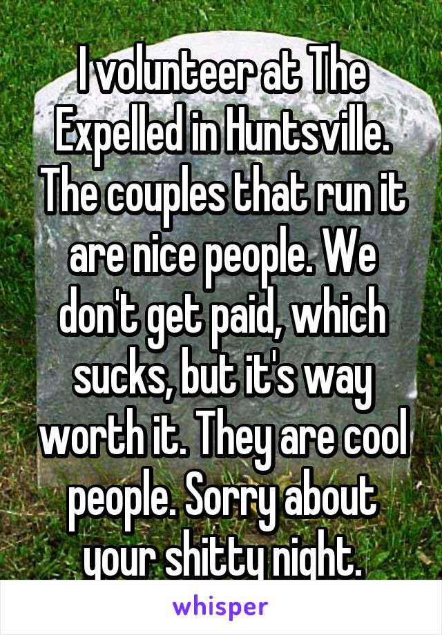 I volunteer at The Expelled in Huntsville. The couples that run it are nice people. We don't get paid, which sucks, but it's way worth it. They are cool people. Sorry about your shitty night.