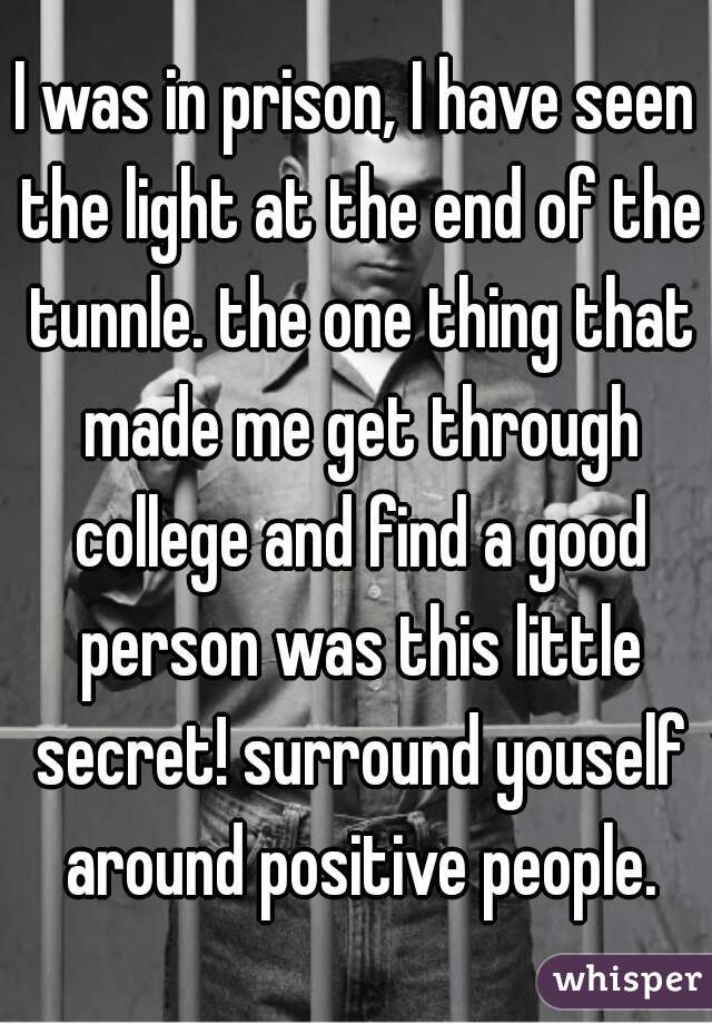 I was in prison, I have seen the light at the end of the tunnle. the one thing that made me get through college and find a good person was this little secret! surround youself around positive people.