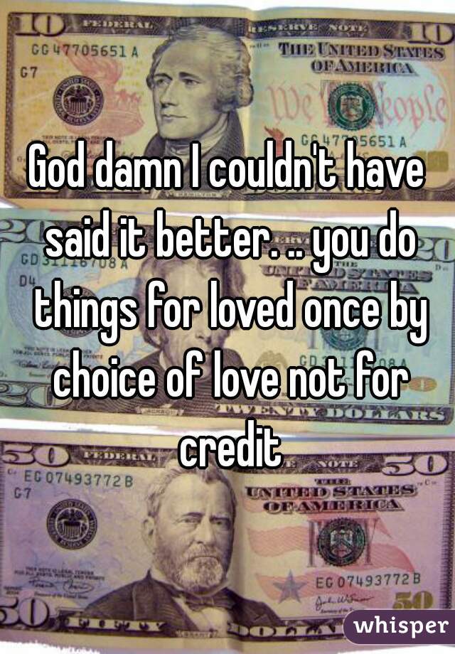 God damn I couldn't have said it better. .. you do things for loved once by choice of love not for credit