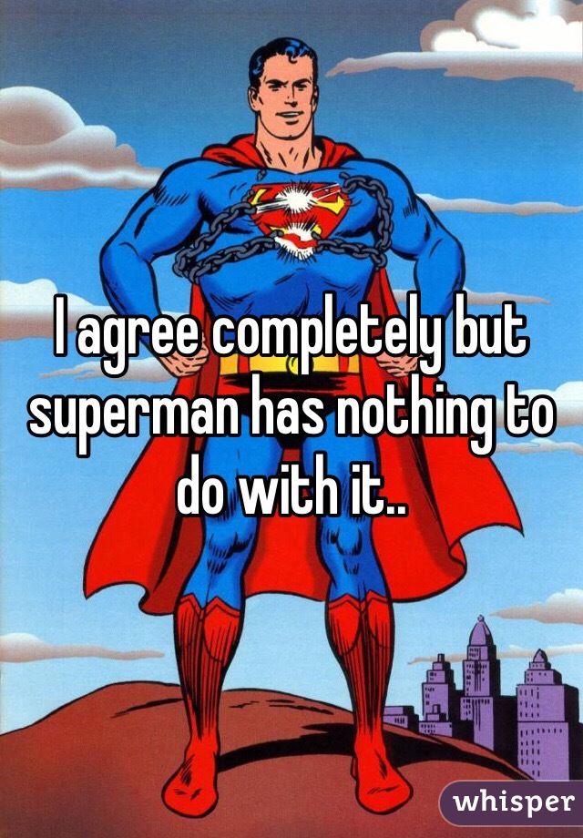 I agree completely but superman has nothing to do with it..