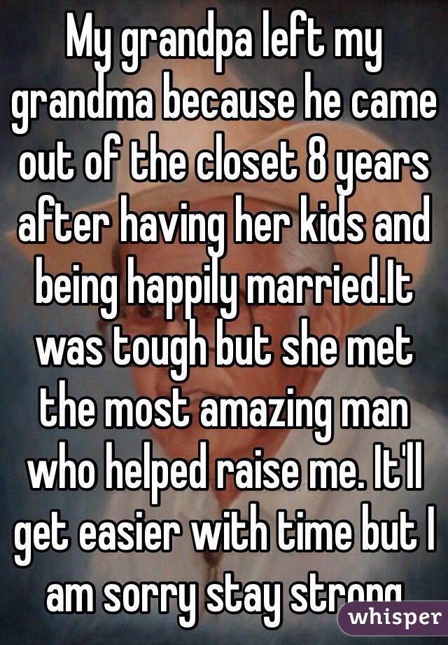 My grandpa left my grandma because he came out of the closet 8 years after having her kids and being happily married.It was tough but she met the most amazing man who helped raise me. It'll get easier with time but I am sorry stay strong