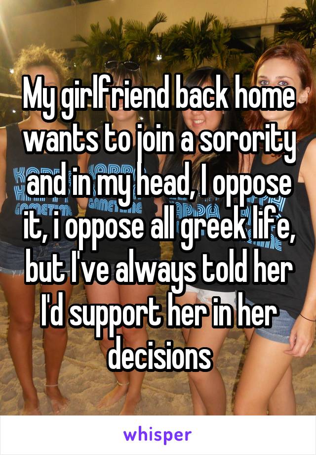 My girlfriend back home wants to join a sorority and in my head, I oppose it, i oppose all greek life, but I've always told her I'd support her in her decisions