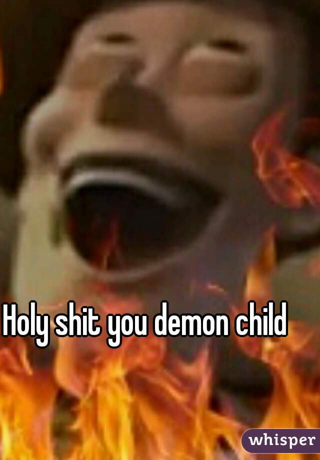 Holy shit you demon child