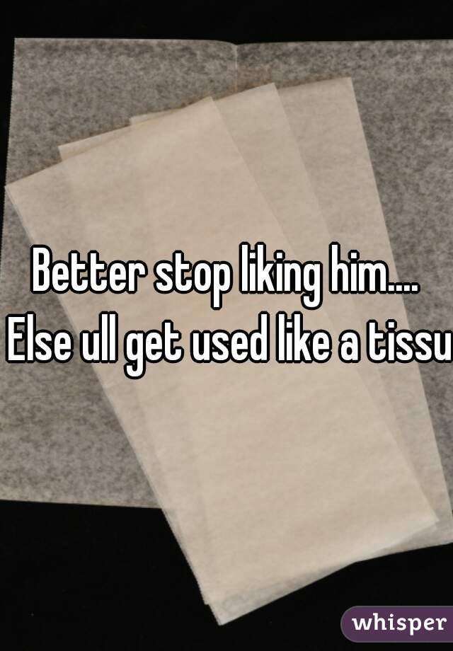 Better stop liking him.... Else ull get used like a tissue