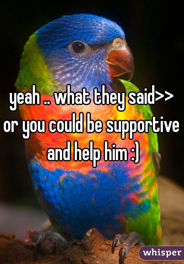 yeah .. what they said>>
or you could be supportive and help him :)