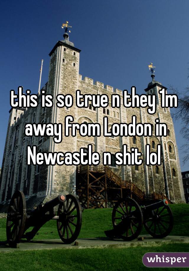 this is so true n they 1m away from London in Newcastle n shit lol 