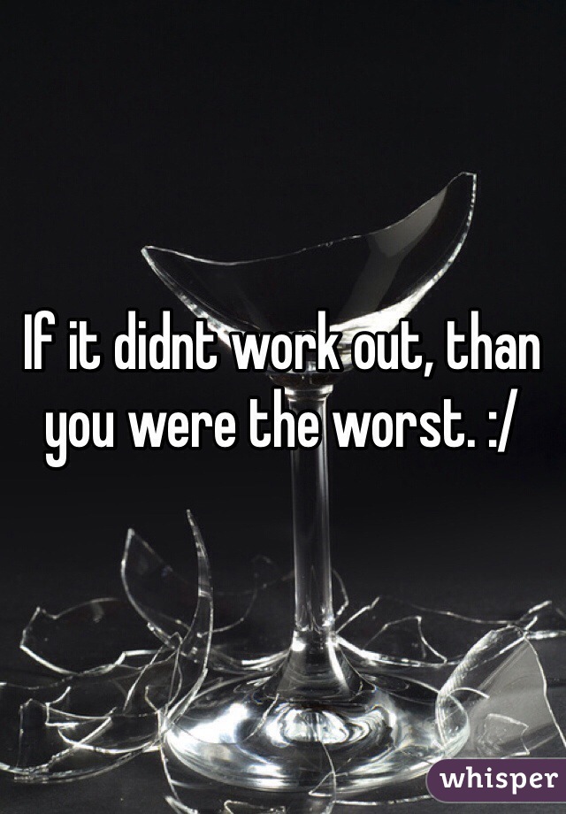 If it didnt work out, than you were the worst. :/