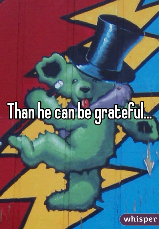 Than he can be grateful...