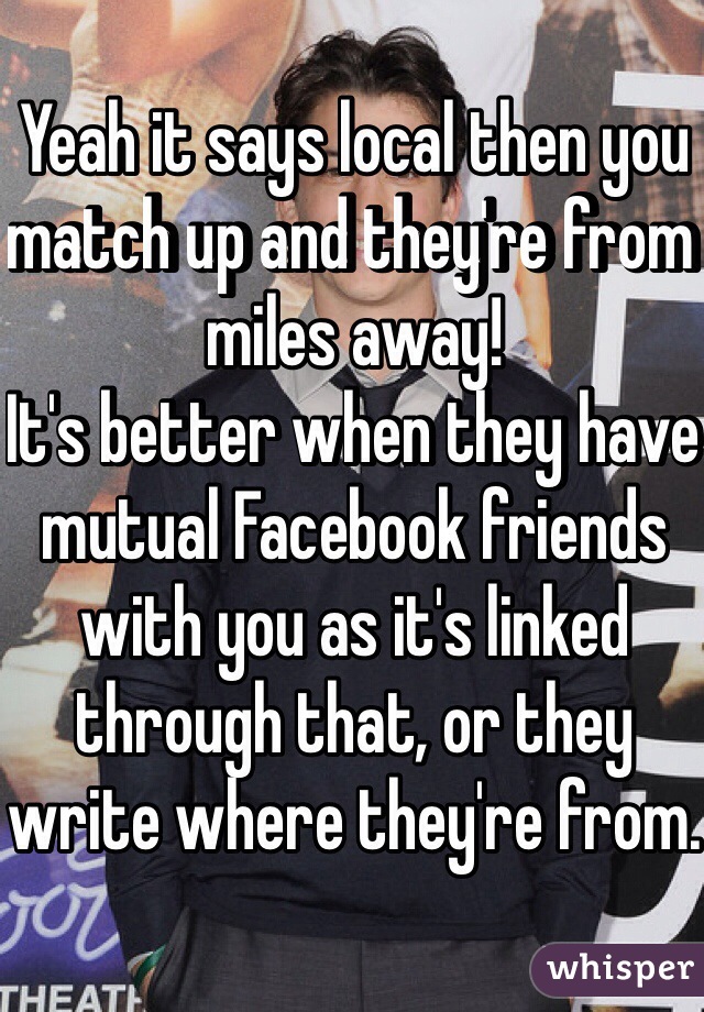 Yeah it says local then you match up and they're from miles away! 
It's better when they have mutual Facebook friends with you as it's linked through that, or they write where they're from.