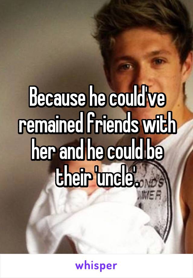 Because he could've remained friends with her and he could be their 'uncle'.