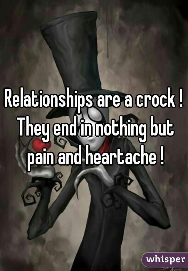 Relationships are a crock ! They end in nothing but pain and heartache !