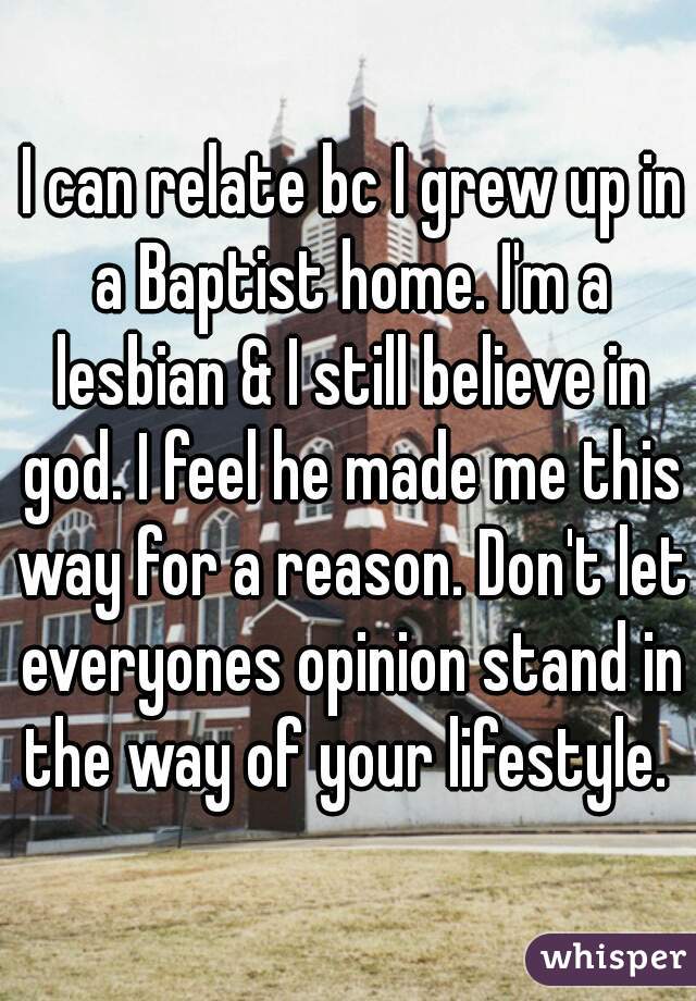  I can relate bc I grew up in a Baptist home. I'm a lesbian & I still believe in god. I feel he made me this way for a reason. Don't let everyones opinion stand in the way of your lifestyle. 