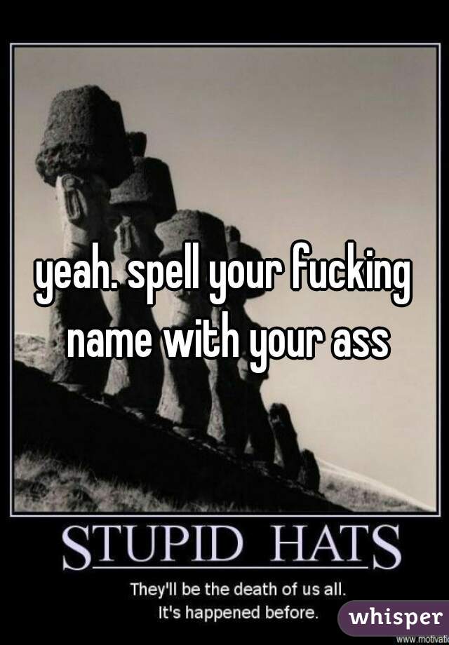 yeah. spell your fucking name with your ass