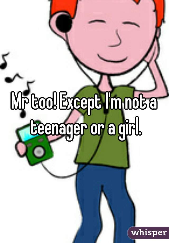 Mr too! Except I'm not a teenager or a girl.