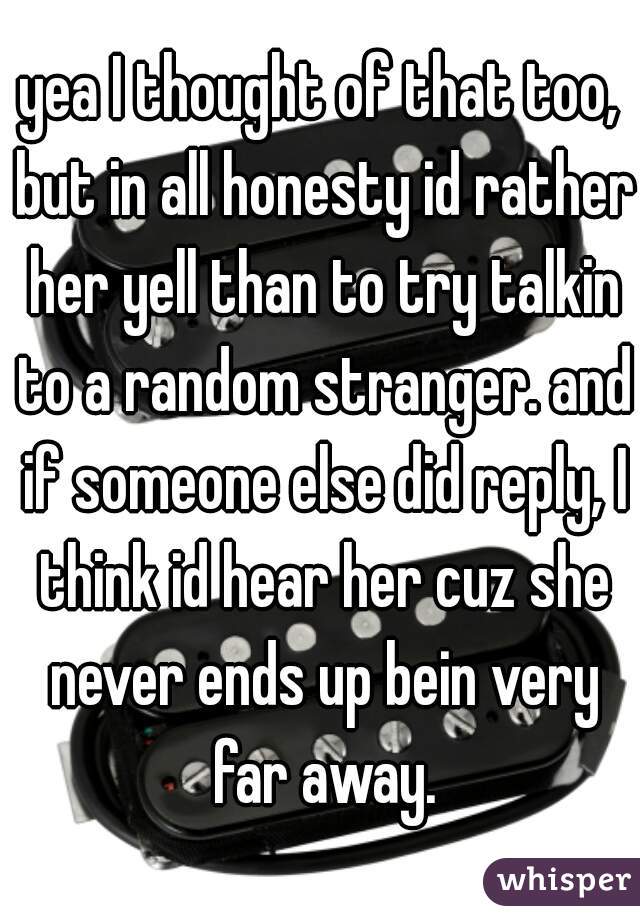 yea I thought of that too, but in all honesty id rather her yell than to try talkin to a random stranger. and if someone else did reply, I think id hear her cuz she never ends up bein very far away.