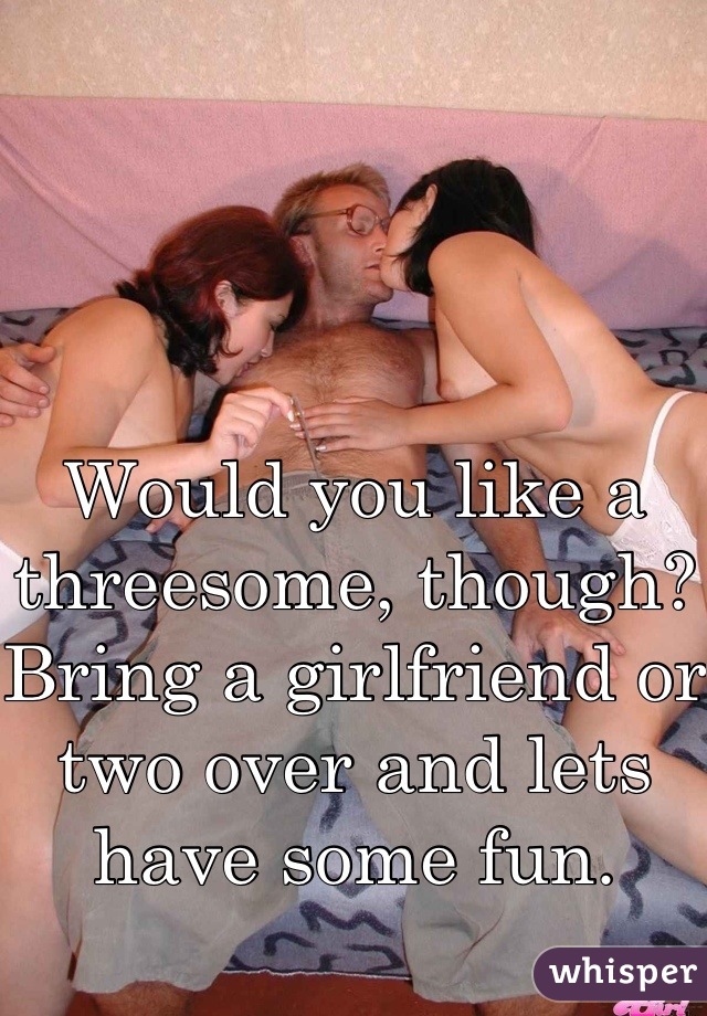 Would you like a threesome, though? Bring a girlfriend or two over and lets have some fun.