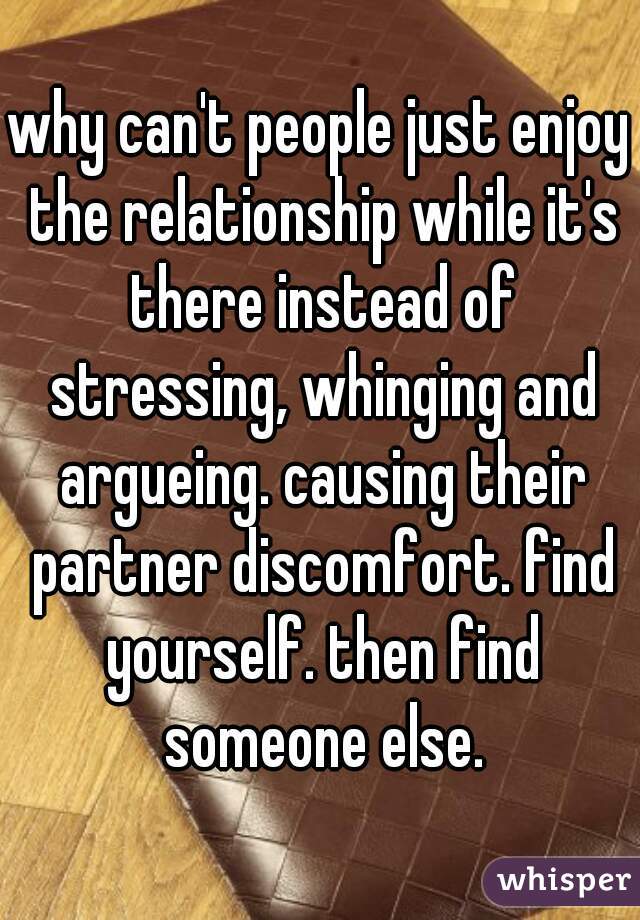 why can't people just enjoy the relationship while it's there instead of stressing, whinging and argueing. causing their partner discomfort. find yourself. then find someone else.