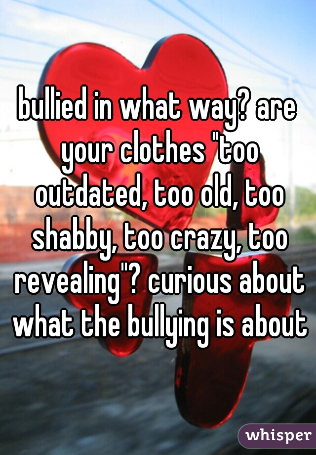 bullied in what way? are your clothes "too outdated, too old, too shabby, too crazy, too revealing"? curious about what the bullying is about