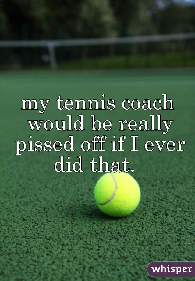 my tennis coach would be really pissed off if I ever did that.  