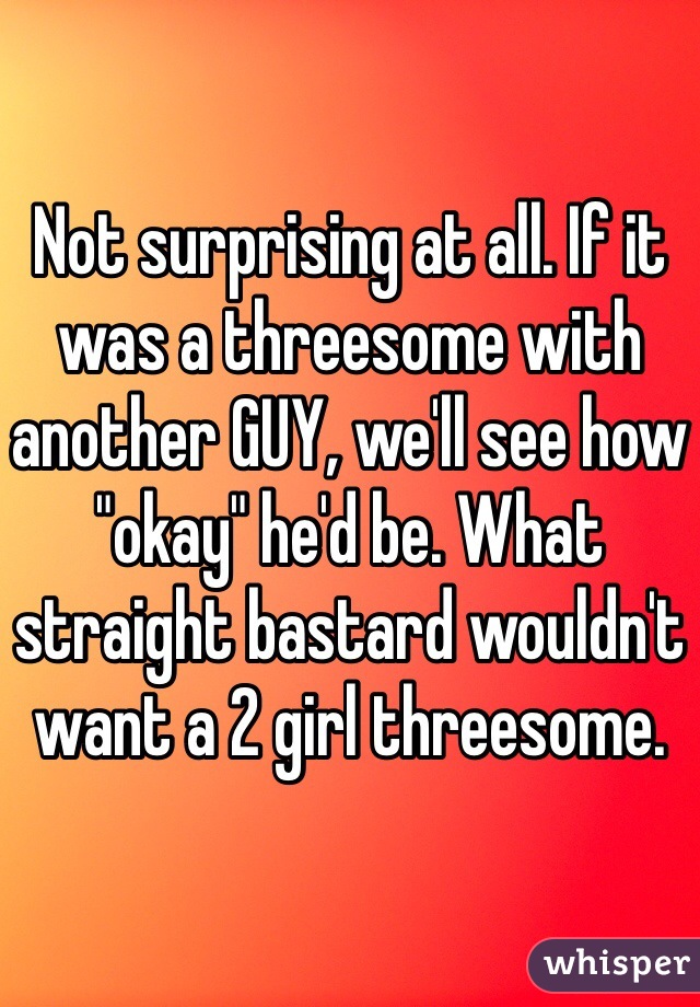 Not surprising at all. If it was a threesome with another GUY, we'll see how "okay" he'd be. What straight bastard wouldn't want a 2 girl threesome.  