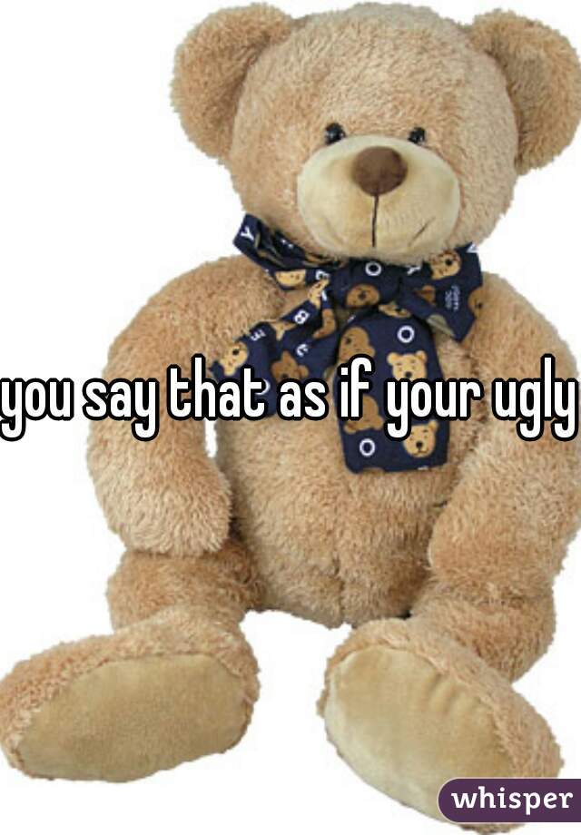 you say that as if your ugly