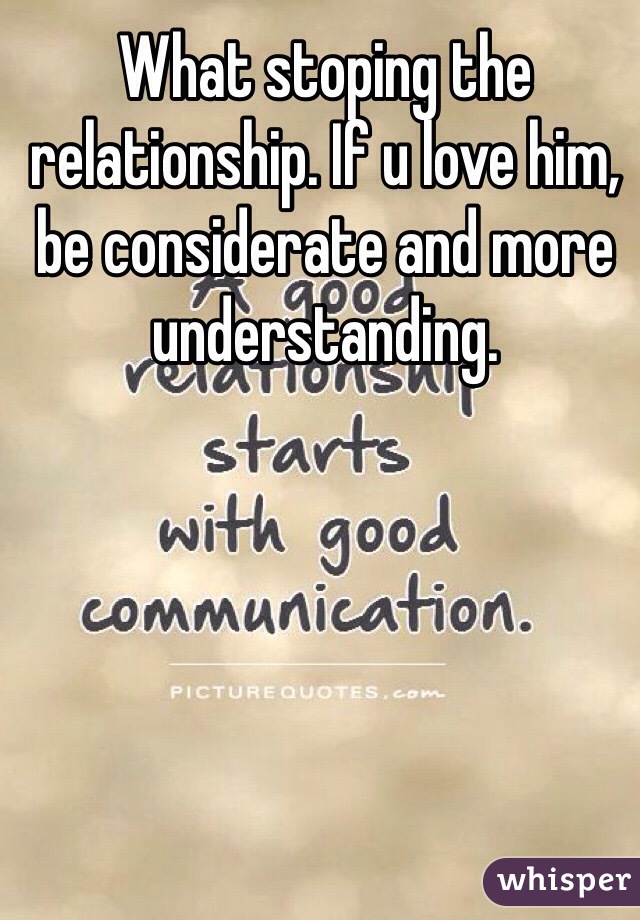 What stoping the relationship. If u love him, be considerate and more understanding.