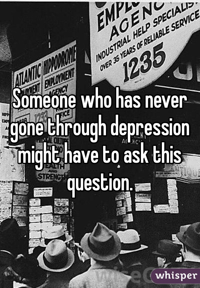 Someone who has never gone through depression might have to ask this question. 
