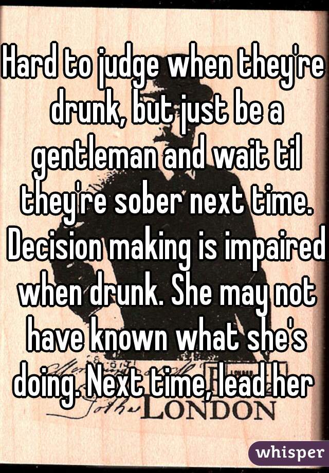 Hard to judge when they're drunk, but just be a gentleman and wait til they're sober next time. Decision making is impaired when drunk. She may not have known what she's doing. Next time, lead her 