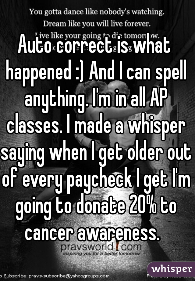 Auto correct is what happened :) And I can spell anything. I'm in all AP classes. I made a whisper saying when I get older out of every paycheck I get I'm going to donate 20% to cancer awareness.  