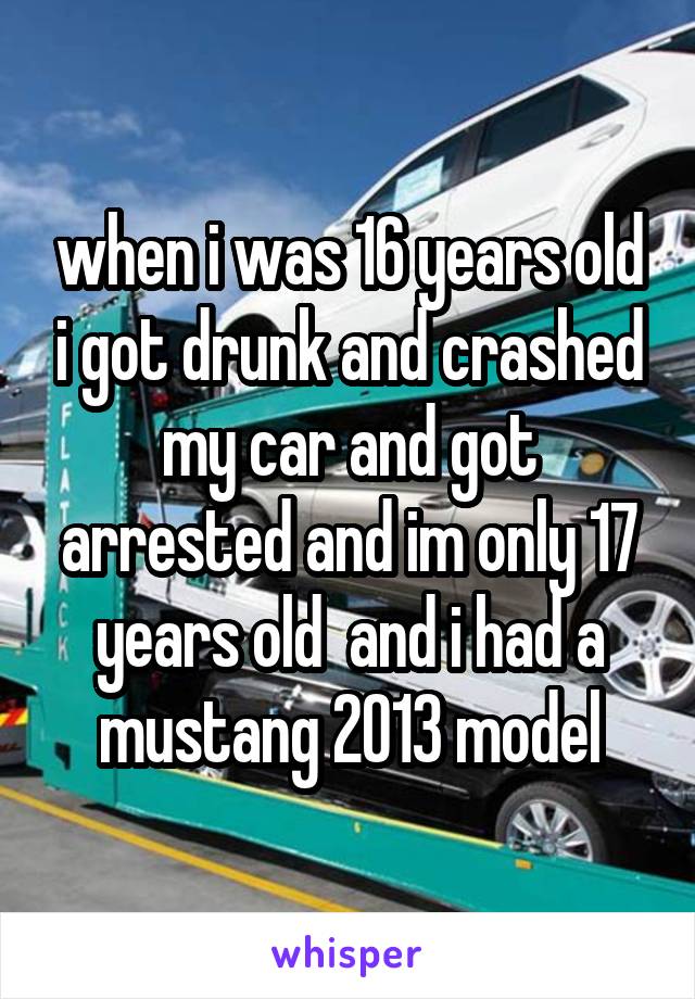 when i was 16 years old i got drunk and crashed my car and got arrested and im only 17 years old  and i had a mustang 2013 model