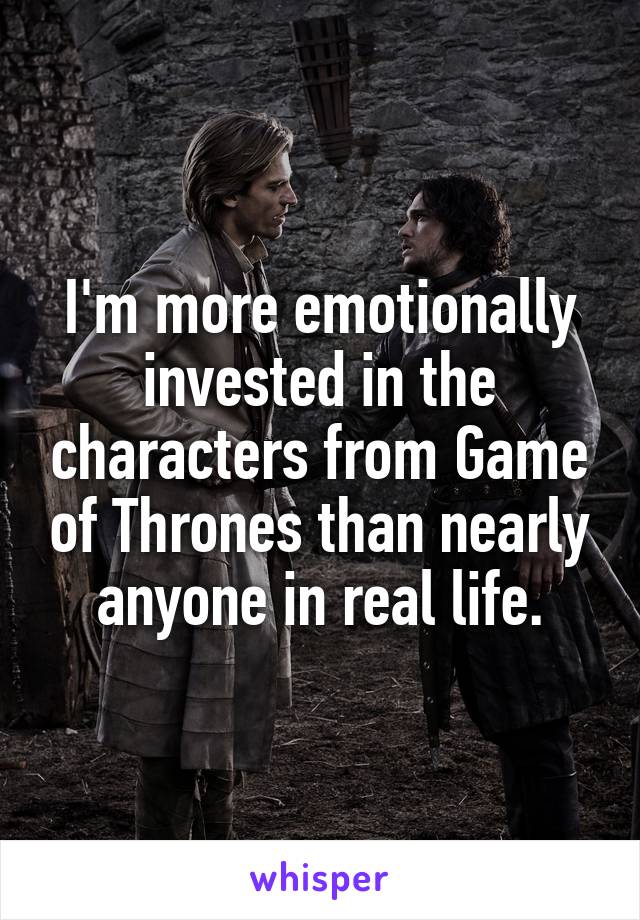 I'm more emotionally invested in the characters from Game of Thrones than nearly anyone in real life.