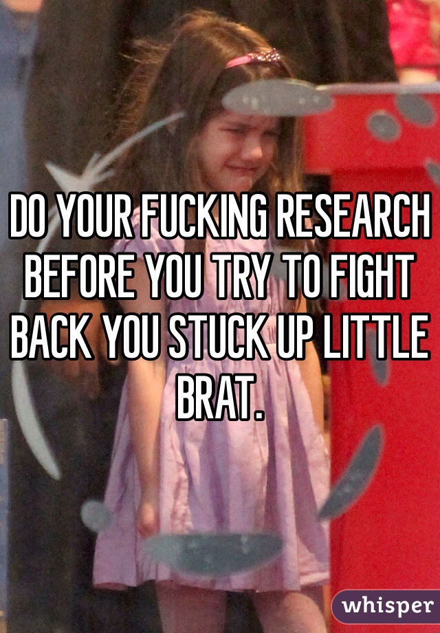 DO YOUR FUCKING RESEARCH BEFORE YOU TRY TO FIGHT BACK YOU STUCK UP LITTLE BRAT. 