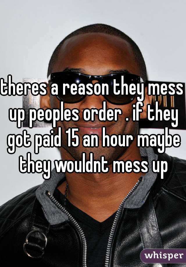 theres a reason they mess up peoples order . if they got paid 15 an hour maybe they wouldnt mess up
