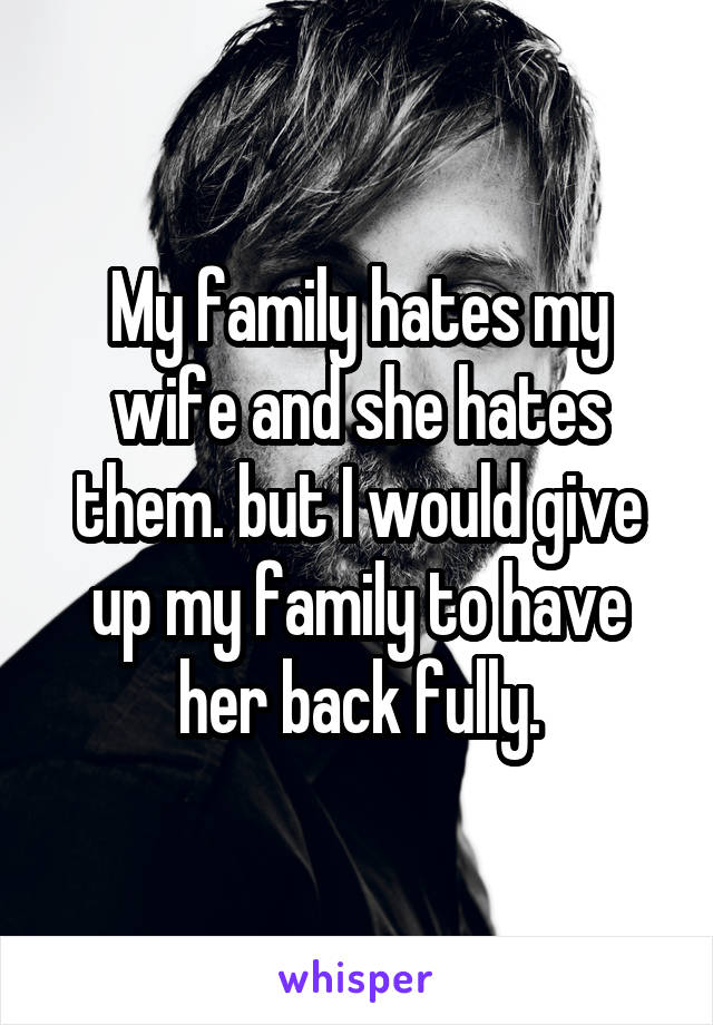 My family hates my wife and she hates them. but I would give up my family to have her back fully.