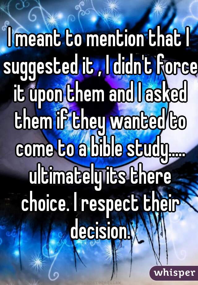 I meant to mention that I suggested it , I didn't force it upon them and I asked them if they wanted to come to a bible study..... ultimately its there choice. I respect their decision.