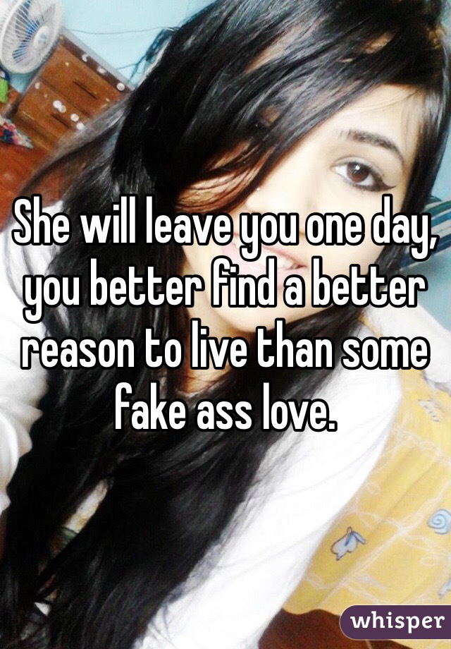 She will leave you one day, you better find a better reason to live than some fake ass love. 