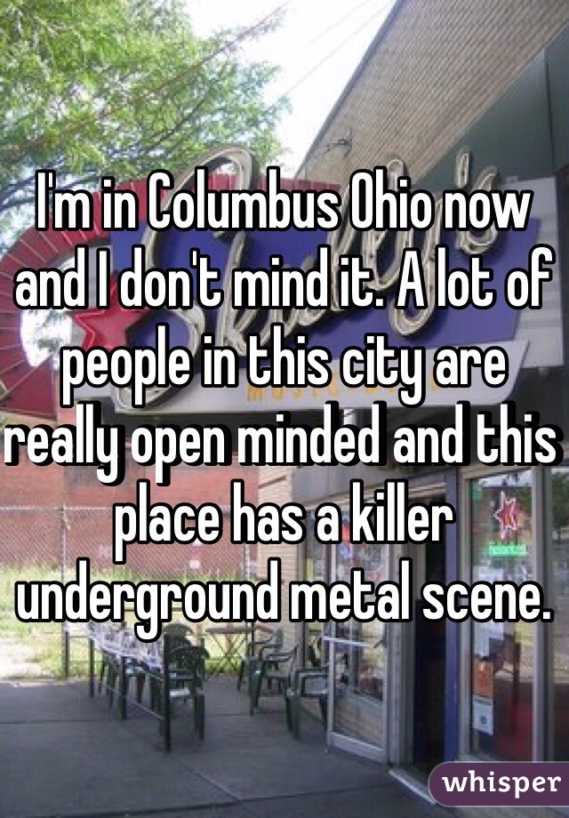 I'm in Columbus Ohio now and I don't mind it. A lot of people in this city are really open minded and this place has a killer underground metal scene. 