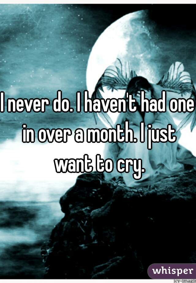 I never do. I haven't had one in over a month. I just want to cry.