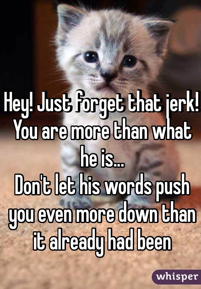 Hey! Just forget that jerk! You are more than what he is... 
Don't let his words push you even more down than it already had been
