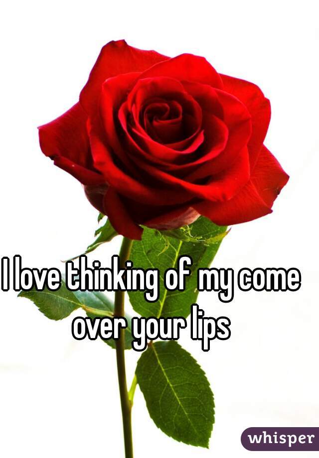 I love thinking of my come over your lips 